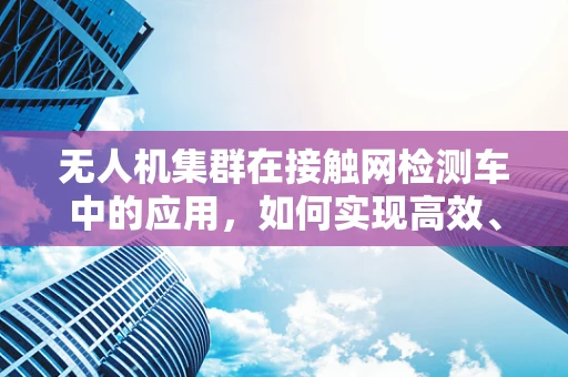 无人机集群在接触网检测车中的应用，如何实现高效、精准的检测？