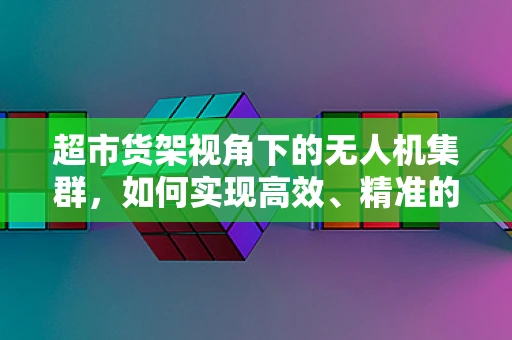 超市货架视角下的无人机集群，如何实现高效、精准的物资配送？