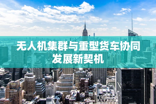 无人机集群与重型货车协同发展新契机