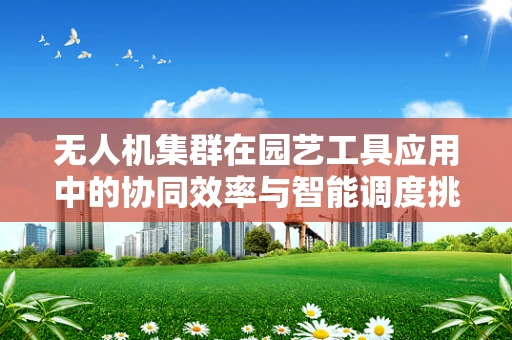 无人机集群在园艺工具应用中的协同效率与智能调度挑战