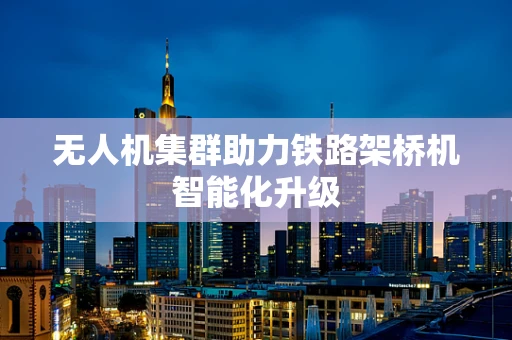 无人机集群助力铁路架桥机智能化升级