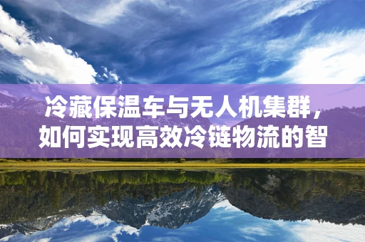 冷藏保温车与无人机集群，如何实现高效冷链物流的智能协同？