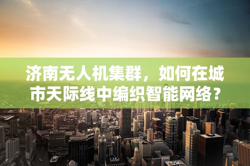 济南无人机集群，如何在城市天际线中编织智能网络？