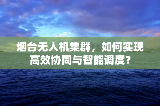 烟台无人机集群，如何实现高效协同与智能调度？