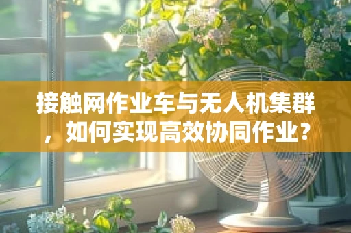 接触网作业车与无人机集群，如何实现高效协同作业？