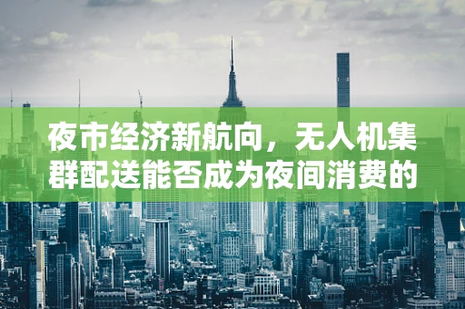 夜市经济新航向，无人机集群配送能否成为夜间消费的‘空中引擎’？