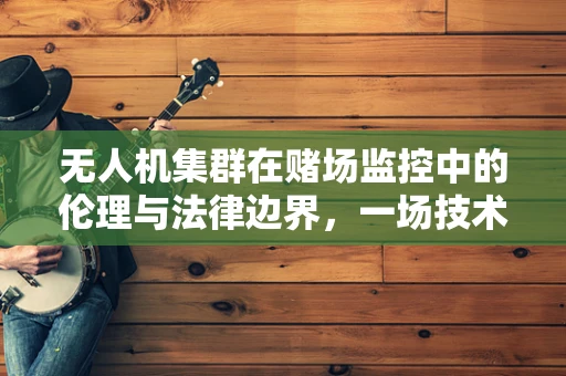 无人机集群在赌场监控中的伦理与法律边界，一场技术与道德的博弈？