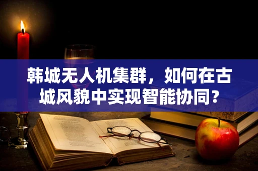 韩城无人机集群，如何在古城风貌中实现智能协同？