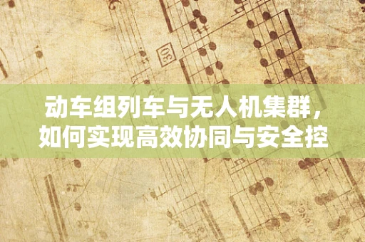 动车组列车与无人机集群，如何实现高效协同与安全控制？