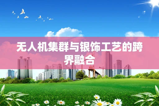 无人机集群与银饰工艺的跨界融合