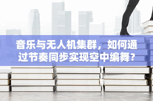 音乐与无人机集群，如何通过节奏同步实现空中编舞？