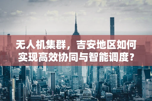 无人机集群，吉安地区如何实现高效协同与智能调度？