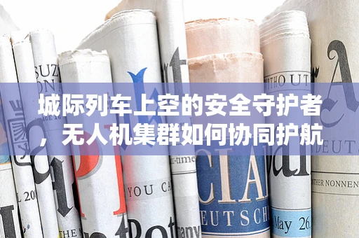 城际列车上空的安全守护者，无人机集群如何协同护航？