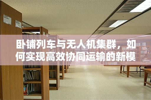 卧铺列车与无人机集群，如何实现高效协同运输的新模式？