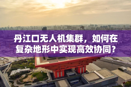 丹江口无人机集群，如何在复杂地形中实现高效协同？