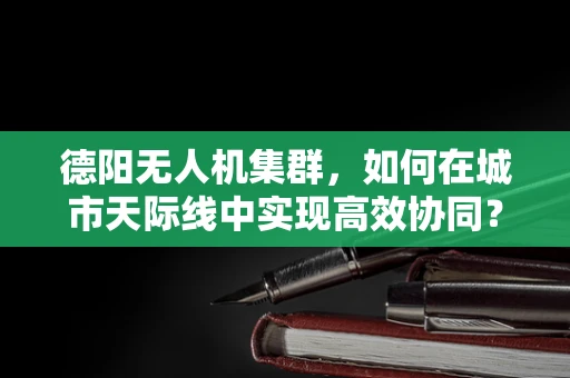 德阳无人机集群，如何在城市天际线中实现高效协同？
