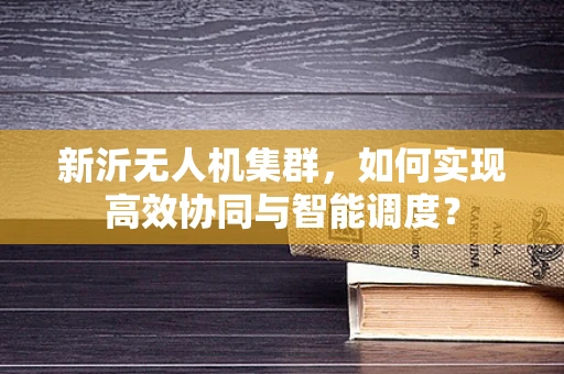 新沂无人机集群，如何实现高效协同与智能调度？