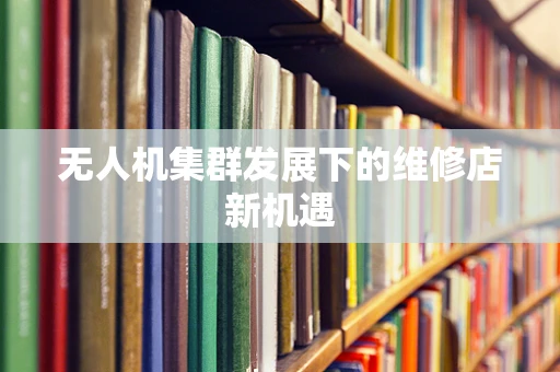 无人机集群发展下的维修店新机遇
