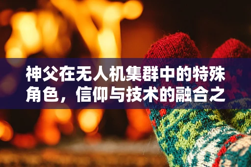 神父在无人机集群中的特殊角色，信仰与技术的融合之路