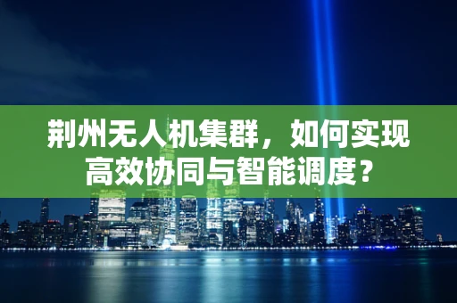 荆州无人机集群，如何实现高效协同与智能调度？