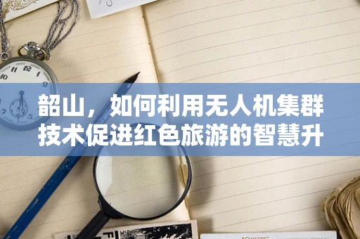 韶山，如何利用无人机集群技术促进红色旅游的智慧升级？