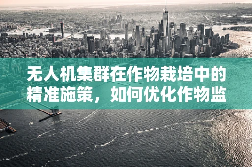 无人机集群在作物栽培中的精准施策，如何优化作物监测与施肥策略？