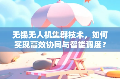 无锡无人机集群技术，如何实现高效协同与智能调度？